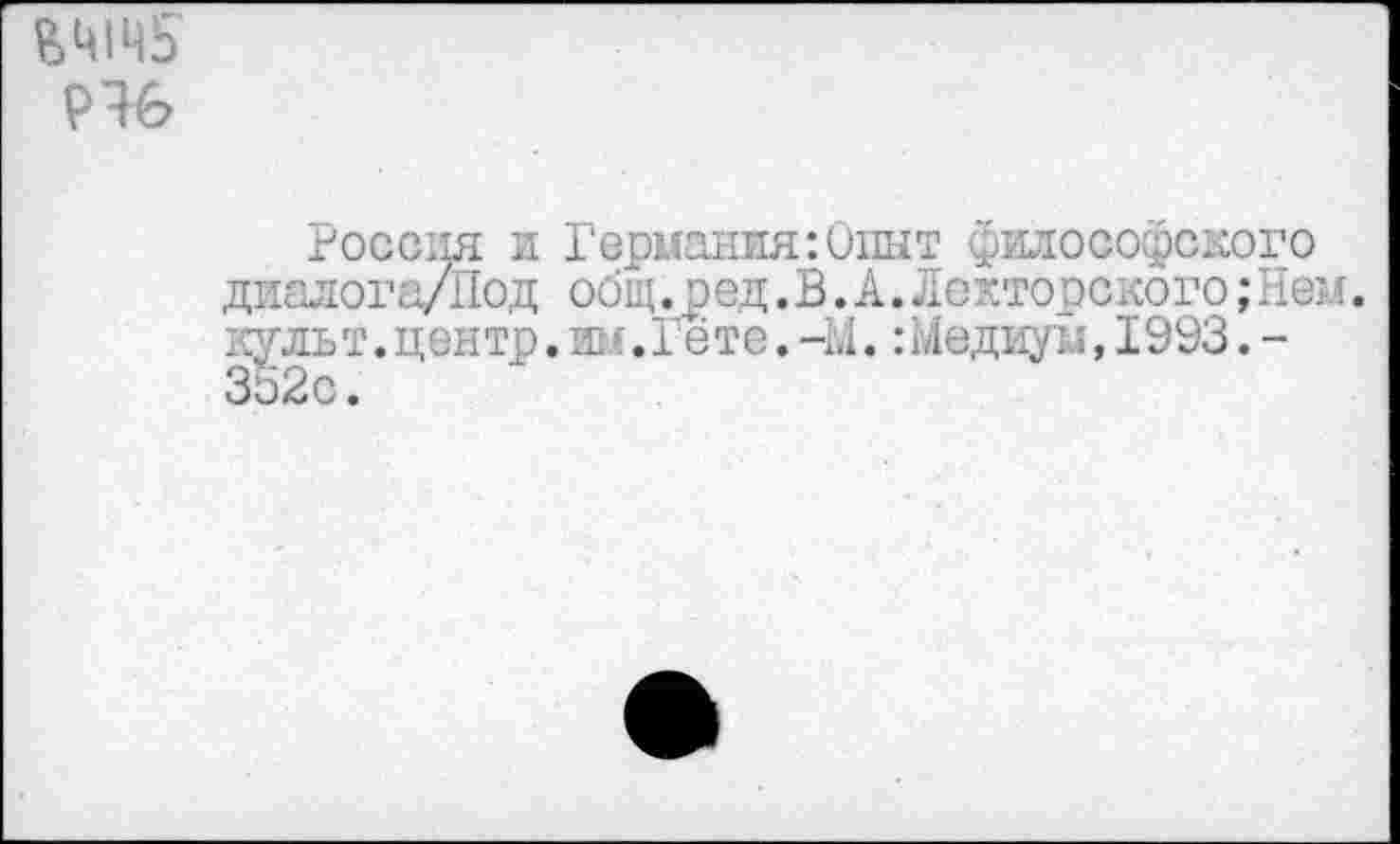 ﻿&Ц1Ц5
Россия и Германия:0шт философского диалога/Под общ.ред.В.А.Лекторского; Ией. культ.центр.им.Гёте.-М.:Медиум,1993.-Зо2с.